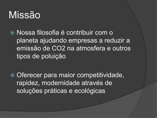 Missão
   Nossa filosofia é contribuir com o
    planeta ajudando empresas a reduzir a
    emissão de CO2 na atmosfera e outros
    tipos de poluição

   Oferecer para maior competitividade,
    rapidez, modernidade através de
    soluções práticas e ecológicas
 