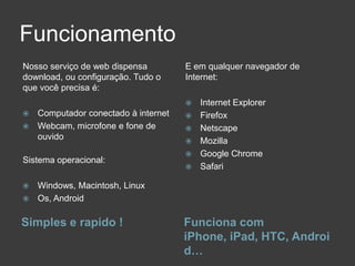 Funcionamento
Nosso serviço de web dispensa       E em qualquer navegador de
download, ou configuração. Tudo o   Internet:
que você precisa é:
                                       Internet Explorer
 Computador conectado à internet      Firefox
 Webcam, microfone e fone de          Netscape
  ouvido                               Mozilla
                                       Google Chrome
Sistema operacional:
                                       Safari

 Windows, Macintosh, Linux
 Os, Android


Simples e rapido !                  Funciona com
                                    iPhone, iPad, HTC, Androi
                                    d…
 