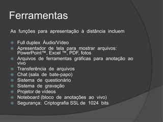 Ferramentas
As funções para apresentação à distância incluem

 Full duplex Áudio/Vídeo
 Apresentador de tela para mostrar arquivos:
  PowerPoint™, Excel ™, PDF, fotos
 Arquivos de ferramentas gráficas para anotação ao
  vivo
 Transferência de arquivos
 Chat (sala de bate-papo)
 Sistema de questionário
 Sistema de gravação
 Projetor de vídeos
 Noteboard (bloco de anotações ao vivo)
 Segurança: Criptografia SSL de 1024 bits
 