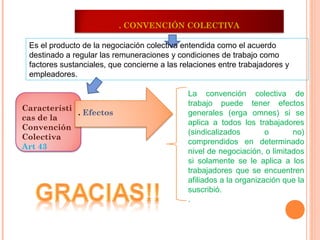 . CONVENCIÓN COLECTIVA

 Es el producto de la negociación colectiva entendida como el acuerdo
 destinado a regular las remuneraciones y condiciones de trabajo como
 factores sustanciales, que concierne a las relaciones entre trabajadores y
 empleadores.

                                              La convención colectiva de
                                              trabajo puede tener efectos
Característi
             . Efectos                        generales (erga omnes) si se
cas de la
                                              aplica a todos los trabajadores
Convención
                                              (sindicalizados        o      no)
Colectiva
                                              comprendidos en determinado
Art 43
                                              nivel de negociación, o limitados
                                              si solamente se le aplica a los
                                              trabajadores que se encuentren
                                              afiliados a la organización que la
                                              suscribió.
                                              .
 