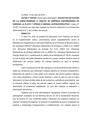 La Plata, 13 de Julio de 2016. –
AUTOS Y VISTOS: Estos autos caratulados "COLECTIVO DE ACCION
EN LA SUBALTERNIDAD C/ EDELAP SA EMPRESA DISTRIBUIDORA DE
ENERGIA LA PLATA Y OTRO/A S/ MEDIDA AUTOSATISFACTIVA", Expte. N°
35.767, en trámite por ante este Juzgado de Primera Instancia en lo Contencioso
Administrativo N° 1 de La Plata, de los que:-
RESULTA:-
1. Que a fs. 4/32, se presenta la Asociación Civil “Colectivo de Acción
en la Subalternidad” (CIAJ), promoviendo acción autosatisfactiva contra el
Ministerio de Infraestructura y Servicios Públicos de la Provincia de Buenos Aires y
las empresas EDELAP (Empresa Distribuidora de Energía La Plata S.A.), EDES
S.A. (Empresa Distribuidora de Energía Sur S.A.), EDEA S.A. (Empresa
Distribuidora de Energía Atlántica S.A.) y EDEN S.A. (Empresa Distribuidora de
Energía Norte S.A.), cuestionando la validez de la Resolución N° 22/16, mediante
la cual el titular del citado Ministerio aprobó los nuevos cuadros tarifarios para la
distribución del servicio público de energía eléctrica en todo el territorio
bonaerense.-
Como consecuencia de ello, persigue un pronunciamiento que ordene a
todas las compañías que distribuyen energía eléctrica en territorio bonaerense a
abstenerse de aplicar la nueva tarifa a los usuarios del servicio público, efectuar
una nueva liquidación y emitir nuevas facturas o, para el caso en que la nueva
facturación no fuera emitida antes de los sucesivos y periódicos vencimientos, que
la empresa admita el pago del servicio según el cuadro tarifario vigente con
anterioridad al incremento establecido, sin que ello implique la alteración o
interrupción del servicio.-
Sostiene que el acto administrativo impugnado vulnera el principio de
participación ciudadana en los términos del art. 42 de la Constitución Nacional,
que se traduce en una manifiesta lesión a derechos de incidencia colectiva de
carácter individual homogéneo, al cercenar la posibilidad de que la ciudadanía se
exprese e interpongan impugnaciones o modificaciones, con carácter previo al
 