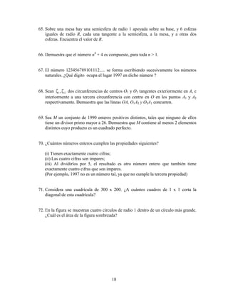 18
65. Sobre una mesa hay una semiesfera de radio 1 apoyada sobre su base, y 6 esferas
iguales de radio R, cada una tangente a la semiesfera, a la mesa, y a otras dos
esferas. Encuentra el valor de R.
66. Demuestra que el número n4
+ 4 es compuesto, para toda n > 1.
67. El número 123456789101112..... se forma escribiendo sucesivamente los números
naturales. ¿Qué dígito ocupa el lugar 1997 en dicho número ?
68. Sean 21,ζζ dos circunferencias de centros O1 y O2 tangentes exteriormente en A, e
interiormente a una tercera circunferencia con centro en O en los puntos A1 y A2
respectivamente. Demuestra que las líneas OA, O1A2 y O2A1 concurren.
69. Sea M un conjunto de 1990 enteros positivos distintos, tales que ninguno de ellos
tiene un divisor primo mayor a 26. Demuestra que M contiene al menos 2 elementos
distintos cuyo producto es un cuadrado perfecto.
70. ¿Cuántos números enteros cumplen las propiedades siguientes?
(i) Tienen exactamente cuatro cifras;
(ii) Las cuatro cifras son impares;
(iii) Al dividirlos por 5, el resultado es otro número entero que también tiene
exactamente cuatro cifras que son impares.
(Por ejemplo, 1997 no es un número tal, ya que no cumple la tercera propiedad)
71. Considera una cuadrícula de 300 x 200. ¿A cuántos cuadros de 1 x 1 corta la
diagonal de esta cuadrícula?
72. En la figura se muestran cuatro círculos de radio 1 dentro de un círculo más grande.
¿Cuál es el área de la figura sombreada?
 