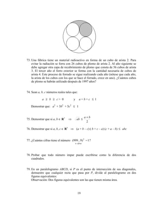 19
73. Una fábrica tiene un material radioactivo en forma de un cubo de arista 2. Para
evitar la radiación se forra con 26 cubos de plomo de arista 2. Al año siguiente se
debe agregar otra capa de recubrimiento de plomo que consta de 56 cubos de arista
3. El tercer año el forro exterior se forma con la cantidad necesaria de cubos de
arista 4. Este proceso de forrado se sigue realizando cada año (nótese que cada año,
la arista de los cubos con los que se hace el forrado, crece en uno). ¿Cuántos cubos
de plomo se habrán utilizado después de 1997 años?
74. Sean a, b, c números reales tales que:
a ≥ b ≥ c > 0 y a + b + c ≤ 1
Demostrar que: a2
+ 3b2
+ 5c2
≤ 1
75. Demostrar que si a, b ∈ R+
2
ba
ab
+
≤⇒
76. Demostrar que si a, b, c ∈ R+
⇒ (a + b – c) ( b + c – a) (c + a – b) ≤ abc
77. ¿Cuántas cifras tiene el número 1)9...999( 2
−
cifrasn
?
78. Probar que todo número impar puede escribirse como la diferencia de dos
cuadrados.
79. En un paralelogramo ABCD, si P es el punto de intersección de sus diagonales,
demuestre que cualquier recta que pasa por P, divide al paralelogramo en dos
figuras equivalentes:
Observación: Dos figuras equivalentes son las que tienen misma área.
 