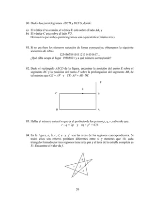 20
F
E
D
C B
A
•
80. Dados los paralelogramos ABCD y DEFG, donde:
a) El vértice D es común, el vértice E está sobre el lado AB, y
b) El vértice C esta sobre el lado FG.
Demuestra que ambos paralelogramos son equivalentes (misma área).
81. Si se escriben los números naturales de forma consecutiva, obtenemos la siguiente
secuencia de cifras:
1234567891011121314151617...
¿Qué cifra ocupa el lugar 19888891 y a qué número corresponde?
82. Dado el rectángulo ABCD de la figura, encontrar la posición del punto E sobre el
segmento BC y la posición del punto F sobre la prolongación del segmento AB, de
tal manera que CE = AF y DCADAFCE ⋅=⋅
83. Hallar el número natural n que es el producto de los primos p, q, r; sabiendo que:
r – q = 2p y rq + p2
= 676
84. En la figura, a, b, c, d, e y f son las áreas de las regiones correspondientes. Si
todos ellos son enteros positivos diferentes entre sí y menores que 10, cada
triángulo formado por tres regiones tiene área par y el área de la estrella completa es
31. Encuentre el valor de f.
a
b
c
e
d
f
 