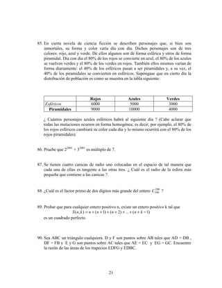 21
85. En cierta novela de ciencia ficción se describen personajes que, si bien son
inmortales, su forma y color varía día con día. Dichos personajes son de tres
colores: rojo, azul y verde. De ellos algunos son de forma esférica y otros de forma
piramidal. Día con día el 80% de los rojos se convierte en azul; el 80% de los azules
se vuelven verdes y el 80% de los verdes en rojos. También ellos mismos varían de
forma diariamente: el 40% de los esféricos pasan a ser piramidales y, a su vez, el
40% de los piramidales se convierten en esféricos. Supóngase que en cierto día la
distribución de población es como se muestra en la tabla siguiente:
Rojos Azules Verdes
Esféricos 6000 5000 3000
Piramidales 9000 10000 4000
¿ Cuántos personajes azules esféricos habrá al siguiente día ? (Cabe aclarar que
todas las mutaciones ocurren en forma homogénea; es decir, por ejemplo, el 80% de
los rojos esféricos cambiará su color cada día y lo mismo ocurrirá con el 80% de los
rojos piramidales).
86. Pruebe que 22001
+ 32001
es múltiplo de 7.
87. Se tienen cuatro canicas de radio uno colocadas en el espacio de tal manera que
cada una de ellas es tangente a las otras tres. ¿ Cuál es el radio de la esfera más
pequeña que contiene a las canicas ?.
88. ¿Cuál es el factor primo de dos dígitos más grande del entero 200
100C ?
89. Probar que para cualquier entero positivo n, existe un entero positivo k tal que
)1(...)2()1(),( −+++++++= knnnnknS
es un cuadrado perfecto.
90. Sea ABC un triángulo cualquiera. D y F son puntos sobre AB tales que AD = DB ,
DF = FB y E y G son puntos sobre AC tales que AE = EC y EG = GC. Encuentre
la razón de las áreas de los trapecios EDFG y EDBC.
 