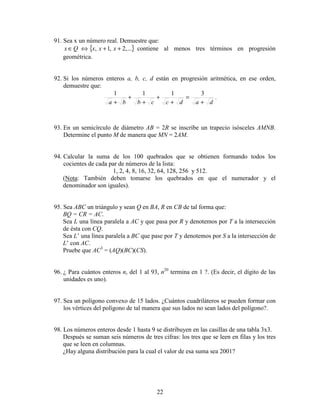 22
91. Sea x un número real. Demuestre que:
{ }...,2,1, ++⇔∈ xxxQx contiene al menos tres términos en progresión
geométrica.
92. Si los números enteros a, b, c, d están en progresión aritmética, en ese orden,
demuestre que:
dadccbba +
=
+
+
+
+
+
3111
.
93. En un semicírculo de diámetro AB = 2R se inscribe un trapecio isósceles AMNB.
Determine el punto M de manera que MN = 2AM.
94. Calcular la suma de los 100 quebrados que se obtienen formando todos los
cocientes de cada par de números de la lista:
1, 2, 4, 8, 16, 32, 64, 128, 256 y 512.
(Nota: También deben tomarse los quebrados en que el numerador y el
denominador son iguales).
95. Sea ABC un triángulo y sean Q en BA, R en CB de tal forma que:
BQ = CR = AC.
Sea L una línea paralela a AC y que pasa por R y denotemos por T a la intersección
de ésta con CQ.
Sea L’ una línea paralela a BC que pase por T y denotemos por S a la intersección de
L’ con AC.
Pruebe que AC3
= (AQ)(BC)(CS).
96. ¿ Para cuántos enteros n, del 1 al 93, n20
termina en 1 ?. (Es decir, el dígito de las
unidades es uno).
97. Sea un polígono convexo de 15 lados. ¿Cuántos cuadriláteros se pueden formar con
los vértices del polígono de tal manera que sus lados no sean lados del polígono?.
98. Los números enteros desde 1 hasta 9 se distribuyen en las casillas de una tabla 3x3.
Después se suman seis números de tres cifras: los tres que se leen en filas y los tres
que se leen en columnas.
¿Hay alguna distribución para la cual el valor de esa suma sea 2001?
 