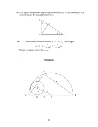 23
99. En la figura, determinar los ángulos α y β suponiendo que el área del triángulo BDC
es la cuarta parte del área del triángulo BCA.
100. Considera la sucesión de números ,...,,, 4321 aaaa definida por:
...,
1
1
,
1
1
,1
2
3
1
21
+
=
+
==
a
a
a
aa
Calcula el producto ))...()()(( 15321 aaaa .
Soluciones
1.
A
B
C
β
Dα
 
