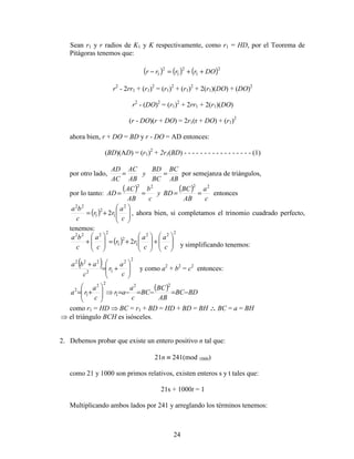 24
Sean r1 y r radios de K1 y K respectivamente, como r1 = HD, por el Teorema de
Pitágoras tenemos que:
( ) ( ) ( )2
1
2
1
2
1 DOrrrr ++=−
r2
- 2rr1 + (r1)2
= (r1)2
+ (r1)2
+ 2(r1)(DO) + (DO)2
r2
- (DO)2
= (r1)2
+ 2rr1 + 2(r1)(DO)
(r - DO)(r + DO) = 2r1(r + DO) + (r1)2
ahora bien, r + DO = BD y r - DO = AD entonces:
(BD)(AD) = (r1)2
+ 2r1(BD) - - - - - - - - - - - - - - - - - (1)
por otro lado,
AB
BC
BC
BD
y
AB
AC
AC
AD
== por semejanza de triángulos,
por lo tanto:
( ) ( )
c
a
AB
BC
BDy
c
b
AB
AC
AD
2222
==== entonces
( ) 







+=
c
a
rr
c
ba 2
1
2
1
22
2 , ahora bien, si completamos el trinomio cuadrado perfecto,
tenemos:
( )
222
1
2
1
2222
2 







+







+=







+
c
a
c
a
rr
c
a
c
ba
y simplificando tenemos:
( ) 22
12
222








+=
+
c
a
r
c
aba
y como a2
+ b2
= c2
entonces:
( ) BDBC
AB
BC
BC
c
a
ar
c
a
ra −=−=−=⇒







+=
22
1
22
1
2
como r1 = HD ⇒ BC = r1 + BD = HD + BD = BH ∴∴∴∴ BC = a = BH
⇒ el triángulo BCH es isósceles.
2. Debemos probar que existe un entero positivo n tal que:
21n ≡ 241(mod 1000)
como 21 y 1000 son primos relativos, existen enteros s y t tales que:
21s + 1000t = 1
Multiplicando ambos lados por 241 y arreglando los términos tenemos:
 