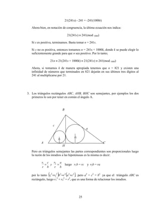 25
21(241s) - 241 = -241(1000t)
Ahora bien, en notación de congruencia, la última ecuación nos indica:
21(241s) ≡ 241(mod 1000)
Si s es positiva, terminamos. Basta tomar n = 241s.
Si s no es positiva, entonces tomamos n = 241s + 1000k, donde k se puede elegir lo
suficientemente grande para que n sea positivo. Por lo tanto;
21n ≡ 21(241s + 1000k) ≡ 21(241s) ≡ 241(mod 1000)
Ahora, si tomamos k de manera apropiada tenemos que n = 821 y existen una
infinidad de números que terminados en 821 dejarán en sus últimos tres dígitos al
241 al multiplicarse por 21.
3. Los triángulos rectángulos ABC, AHB, BHC son semejantes, por ejemplos los dos
primeros lo son por tener en común el ángulo A.
Pero en triángulos semejantes las partes correspondientes son proporcionales luego
la razón de los inradios a las hipotenusas es la misma es decir:
b
a
r
r
y
b
c
r
r
== 21
luego r1b = rc y r2b = ra
por lo tanto ( ) ( ),22222
2
2
1 carbrr +=+ pero a2
+ c2
= b2
ya que el triángulo ABC es
rectángulo, luego r1
2
+ r2
2
= r2
, que es una forma de relacionar los inradios.
A C
B
a
c
r1
r2
H
 