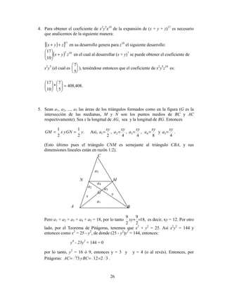 26
4. Para obtener el coeficiente de x2
y5
z10
de la expansión de (x + y + z)17
es necesario
que analicemos de la siguiente manera:
( )[ ]17
zyx ++ en su desarrollo genera para z10
el siguiente desarrollo:
( ) 107
10
17
zyx +





en el cual al desarrollar (x + y)7
se puede obtener el coeficiente de
x2
y5
(el cual es
7
5





 ), teniéndose entonces que el coeficiente de x2
y5
z10
es:
.408,408
5
7
*
10
17
=











5. Sean a1, a2, ..., a5 las áreas de los triángulos formados como en la figura (G es la
intersección de las medianas, M y N son los puntos medios de BC y AC
respectivamente). Sea x la longitud de AG, sea y la longitud de BG. Entonces
.
2
1
2
1
yGNyxGM == Así,
8
,
4
,
4
,
2
4321
xy
a
xy
a
xy
a
xy
a ==== y
4
5
xy
a = .
(Esto último pues el triángulo CNM es semejante al triángulo CBA, y sus
dimensiones lineales están en razón 1:2).
Pero a1 + a2 + a3 + a4 + a5 = 18, por lo tanto ,18
2
9
2
9
=+xy es decir, xy = 12. Por otro
lado, por el Teorema de Pitágoras, tenemos que x2
+ y2
= 25. Así x2
y2
= 144 y
entonces como x2
= 25 - y2
, de donde (25 - y2
)y2
= 144, entonces:
y4
- 25y2
+ 144 = 0
por lo tanto, y2
= 16 ó 9, entonces y = 3 y y = 4 (o al revés). Entonces, por
Pitágoras: 321273 === BCyAC .
a3
A B
C
MN
G
a1
a2
a4
a5
x y
 