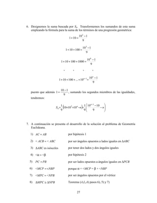 27
6. Designemos la suma buscada por Sn. Transformemos los sumandos de esta suma
empleando la fórmula para la suma de los términos de una progresión geométrica:
9
110
101
2
−
=+
9
110
100101
3
−
=++
9
110
1000100101
4
−
=+++
* * * *
9
110
10...100101 1 −
=++++ −
n
n
puesto que además 1
10 1
9
=
−
, sumando los segundos miembros de las igualdades,
tendremos:
( ) 







−
−
=−++=
−
nnS
n
n
n
9
1010
9
1
101010
9
1 1
2
7. A continuación se presenta el desarrollo de la solución al problema de Geometría
Euclideana.
1) AC = AB por hipótesis 1
2) < ACB = < ABC por ser ángulos opuestos a lados iguales en ∆ABC
3) ∆ABC es isósceles por tener dos lados y dos ángulos iguales
4) <α = <β por hipótesis 2
5) PC = PB por ser lados opuestos a ángulos iguales en ∆PCB
6) <MCP = <NBP porque α + <MCP = β + <NBP
7) <MPC = <NPB por ser ángulos opuestos por el vértice
8) ∆MPC ≅ ∆NPB Teorema (A,L,A) pasos 6), 5) y 7)
 