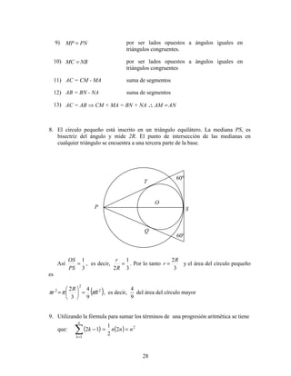 28
9) MP = PN por ser lados opuestos a ángulos iguales en
triángulos congruentes.
10) MC = NB por ser lados opuestos a ángulos iguales en
triángulos congruentes
11) AC = CM - MA suma de segmentos
12) AB = BN - NA suma de segmentos
13) AC = AB ⇒ CM + MA = BN + NA ∴∴∴∴ AM = AN
8. El círculo pequeño está inscrito en un triángulo equilátero. La mediana PS, es
bisectriz del ángulo y mide 2R. El punto de intersección de las medianas en
cualquier triángulo se encuentra a una tercera parte de la base.
Así
3
1
=
PS
OS
, es decir,
3
1
2
=
R
r
. Por lo tanto
3
2R
r = y el área del círculo pequeño
es
( )2
2
2
9
4
3
2
R
R
r πππ =





= , es decir,
4
9
del área del círculo mayor
9. Utilizando la fórmula para sumar los términos de una progresión aritmética se tiene
que: ( ) ( )∑=
==−
n
k
nnnk
1
2
2
2
1
12
P
Q
T
O
60º
60º
S
 