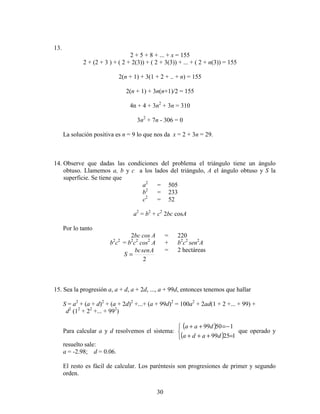 30
13.
2 + 5 + 8 + ... + x = 155
2 + (2 + 3 ) + ( 2 + 2(3)) + ( 2 + 3(3)) + ... + ( 2 + n(3)) = 155
2(n + 1) + 3(1 + 2 + .. + n) = 155
2(n + 1) + 3n(n+1)/2 = 155
4n + 4 + 3n2
+ 3n = 310
3n2
+ 7n - 306 = 0
La solución positiva es n = 9 lo que nos da x = 2 + 3n = 29.
14. Observe que dadas las condiciones del problema el triángulo tiene un ángulo
obtuso. Llamemos a, b y c a los lados del triángulo, A el ángulo obtuso y S la
superficie. Se tiene que
a2
= 505
b2
= 233
c2
= 52
a2
= b2
+ c2
2bc cosA
Por lo tanto
2bc cos A = 220
b2
c2
= b2
c2
cos2
A + b2
c2
sen2
A
2
Asenbc
S =
= 2 hectáreas
15. Sea la progresión a, a + d, a + 2d, ..., a + 99d, entonces tenemos que hallar
S = a2
+ (a + d)2
+ (a + 2d)2
+...+ (a + 99d)2
= 100a2
+ 2ad(1 + 2 +... + 99) +
d2
(12
+ 22
+... + 992
)
Para calcular a y d resolvemos el sistema:
( )
( )


=+++
−=++
12599
15099
dada
daa
que operado y
resuelto sale:
a = -2.98; d = 0.06.
El resto es fácil de calcular. Los paréntesis son progresiones de primer y segundo
orden.
 