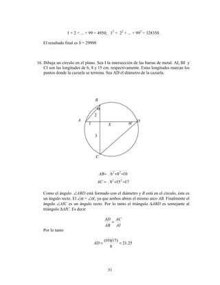 31
1 + 2 + ... + 99 = 4950; 12
+ 22
+ ... + 992
= 328350.
El resultado final es S = 29998
16. Dibuja un círculo en el plano. Sea I la intersección de las barras de metal. AI, BI y
CI son las longitudes de 6, 8 y 15 cm. respectivamente. Estas longitudes marcan los
puntos donde la cazuela se termina. Sea AD el diámetro de la cazuela.
1086 22
=+=AB
17158 22
=+=AC
Como el ángulo ∠ABD está formado con el diámetro y B está en el círculo, éste es
un ángulo recto. El ∠α = ∠α', ya que ambos abren el mismo arco AB. Finalmente el
ángulo ∠AIC es un ángulo recto. Por lo tanto el triángulo ∆ABD es semejante al
triángulo ∆AIC. Es decir
AI
AC
AB
AD
=
Por lo tanto
25.21
8
)17)(10(
==AD
A
B
C
D
X1
2
3
α
α'
 
