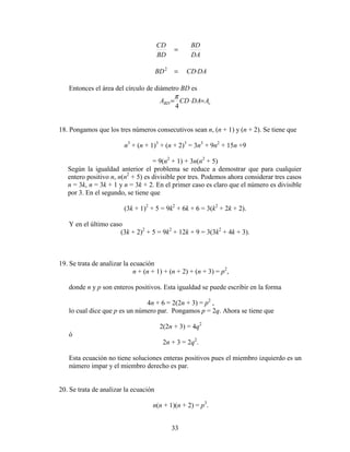33
DACDBD
DA
BD
BD
CD
⋅=
=
2
Entonces el área del círculo de diámetro BD es
cBD ADACDA =⋅=
4
π
18. Pongamos que los tres números consecutivos sean n, (n + 1) y (n + 2). Se tiene que
n3
+ (n + 1)3
+ (n + 2)3
= 3n3
+ 9n2
+ 15n +9
= 9(n2
+ 1) + 3n(n2
+ 5)
Según la igualdad anterior el problema se reduce a demostrar que para cualquier
entero positivo n, n(n2
+ 5) es divisible por tres. Podemos ahora considerar tres casos
n = 3k, n = 3k + 1 y n = 3k + 2. En el primer caso es claro que el número es divisible
por 3. En el segundo, se tiene que
(3k + 1)2
+ 5 = 9k2
+ 6k + 6 = 3(k2
+ 2k + 2).
Y en el último caso
(3k + 2)2
+ 5 = 9k2
+ 12k + 9 = 3(3k2
+ 4k + 3).
19. Se trata de analizar la ecuación
n + (n + 1) + (n + 2) + (n + 3) = p2
,
donde n y p son enteros positivos. Esta igualdad se puede escribir en la forma
4n + 6 = 2(2n + 3) = p2
,
lo cual dice que p es un número par. Pongamos p = 2q. Ahora se tiene que
2(2n + 3) = 4q2
ó
2n + 3 = 2q2
.
Esta ecuación no tiene soluciones enteras positivos pues el miembro izquierdo es un
número impar y el miembro derecho es par.
20. Se trata de analizar la ecuación
n(n + 1)(n + 2) = p3
.
 