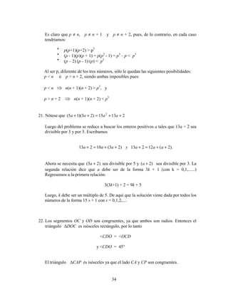 34
Es claro que p ≠ n, p ≠ n + 1 y p ≠ n + 2, pues, de lo contrario, en cada caso
tendríamos:
•
p(p+1)(p+2) > p3
•
(p - 1)(p)(p + 1) = p(p2
- 1) = p3
– p < p3
•
(p – 2) (p - 1) (p) < p3
Al ser p, diferente de los tres números, sólo le quedan las siguientes posibilidades:
p < n ó p > n + 2, siendo ambas imposibles pues:
p < n ⇒ n(n + 1)(n + 2) > p3
, y
p > n + 2 ⇒ n(n + 1)(n + 2) < p3
21. Nótese que 21315)23)(15( 2
++=++ aaaa
Luego del problema se reduce a buscar los enteros positivos a tales que 13a + 2 sea
divisible por 3 y por 5. Escribamos
).2(12213)23(10213 ++=+++=+ aaayaaa
Ahora se necesita que )23( +a sea divisible por 5 y )2( +a sea divisible por 3. La
segunda relación dice que a debe ser de la forma 3k + 1 (con k = 0,1,......)
Regresemos a la primera relación:
3(3k+1) + 2 = 9k + 5
Luego, k debe ser un múltiplo de 5. De aquí que la solución viene dada por todos los
números de la forma 15 s + 1 con s = 0,1,2,....
22. Los segmentos OC y OD son congruentes, ya que ambos son radios. Entonces el
triángulo DOC∆ es isósceles rectángulo, por lo tanto
<CDO = <OCD
y <CDO = 45°
El triángulo CAP∆ es isósceles ya que el lado CA y CP son congruentes.
 