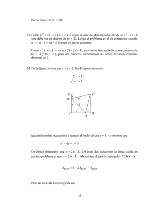 35
Por lo tanto <BCA = 60°
23. Como n 2
+ 2n = n ( n + 2 ), si algún divisor del denominador divide a (n 2
+ n - 1),
este debe ser un divisor de (n + 2). Luego el problema es el de determinar cuando
n 2
+ n – 1 y (n + 2 ) tienen divisores comunes.
Como n 2
+ n – 1 = n ( n + 2) – ( n + 1), estaríamos buscando divisores comunes de
(n + 1) y (n + 2 ), pero dos números consecutivos no tienen divisores comunes
distintos de 1.
24. De la figura, vemos que x + y = 1. Por Pitágoras tenemos
22
2 hy =
22
1 hx =+
Igualando ambas ecuaciones y usando el hecho de que y = 1 – x tenemos que
0142
=+− xx
De donde obtenemos que .32 ±=x . De éstas dos soluciones la única válida en
nuestro problema es que .32 −=x Ahora bien el área del triángulo CMN∆ es
AMNCBNCMN AAA ∆∆∆ −−= 21
Pero las áreas de los triángulos son
B
y
CD
M
A
N
y
x
x
h
h
 