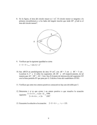 9
8. En la figura, el área del círculo mayor es 1 m2
. El círculo menor es tangente a la
primera circunferencia y a los lados del ángulo inscrito que mide 60º. ¿Cuál es el
área del círculo menor?.
9. Verificar que la siguiente igualdad es cierta
1 + 3 + 5 +... + (2n-1) = n2
10. Sea ABCD un paralelogramo de área 10 cm2
, con AB = 3 cm y BC = 5 cm .
Localizar E, F y G sobre los segmentos AB, BC y AD respectivamente, de tal
manera que AE = BF = AG = 2cm .Sea H el punto de intersección del segmento CD
con la línea paralela EF que pasa por G. Calcula el área del cuadrilátero EFHG.
11. Verificar que entre tres enteros positivos consecutivos hay uno divisible por 3.
12. Determine ( si es que existe ) un entero positivo n que resuelva la ecuación
siguiente:
1997
1996
2...642
)12(...531
=
++++
−++++
n
n
.
13. Encuentre la solución a la ecuación: 2 +5 + 8 + ... + x = 155.
 