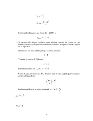 36
2
x
A CBN =∆
2
2
)1( x
A AMN
−
=∆
Sustituyendo obtenemos que el área del CMN∆ es
132 −=∆CMNA
25. Si trazamos el triángulo equilátero cuyos vértices están en los centros de cada
círculo, tenemos que la parte de cada círculo dentro del triángulo es una sexta parte
de su superficie.
Llamemos b a la base del triángulo y h su altura, entonces
rb 2=
Y usando el teorema de Pitágoras
3rh =
Por lo tanto el área del 32
resABC∆
Como el área del círculo es 2
rπ , tenemos que el área ocupada por los círculos
dentro del triángulo es
26
3
22
rr ππ
=







Por lo tanto el área de la región sombreada es )
2
3(2 π
−r
26.
( )
2
1+nn
27. A = B
 