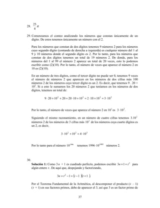 37
28. π
4
25
29. Comenzamos el conteo analizando los números que constan únicamente de un
dígito. De estos tenemos únicamente un número con el 2.
Para los números que constan de dos dígitos tenemos 9 números 2 para los números
cuyo segundo dígito (contando de derecha a izquierda) es cualquier número del 1 al
9 y 10 números donde el segundo dígito es 2. Por lo tanto, para los números que
constan de dos dígitos tenemos un total de 19 números 2. De donde, para los
números del 1 al 99 el número 2 aparece un total de 20 veces, esto lo podemos
escribir como (2)(10). Por lo tanto, el número de veces que aparece el número 2 en
10 es (2)(10).
En un número de tres dígitos, como el tercer dígito no puede ser 0, tenemos 9 veces
el número de números 2 que aparecen en los números de dos cifras más 100
números 2 de los números cuyo tercer dígito es un 2. Es decir, que tenemos 9 . 20 +
102
. Si a esto le sumamos los 20 números 2 que teníamos en los números de dos
dígitos, tenemos un total de:
2222
103101021010202010209 ⋅=+⋅=+⋅=++⋅
Por lo tanto, el número de veces que aparece el número 2 en 3
10 es .103 2
⋅
Siguiendo el mismo razonamiento, en un número de cuatro cifras tenemos 2
10.3
números 2 de los números de 3 cifras más 2
10 de los números cuya cuarto dígitos es
un 2, es decir,
322
10410103 ⋅=+⋅
Por lo tanto para el número 1996
10 tenemos 1995
101996⋅ números 2.
30.
Solución 1: Como 3n + 1 es cuadrado perfecto, podemos escribir 2
13 tn =+ para
algún entero t . De aquí que, despejando y factorizando,
( )( ).1113 2
+−=−= tttn
Por el Teorema Fundamental de la Aritmética, al descomponer el producto (t – 1)
(t + 1) en sus factores primos, debe de aparecer el 3, así que 3 es un factor primo de
 