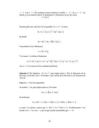 38
t – 1 ó de t + 1. De cualquier manera podemos escribir t – 1 = 3q o t + 1 = 3q
donde q es un número entero. Si despejamos t obtenemos en los dos casos
.13 ±= qt
Sustituyendo este valor de t en la igualdad 2
13 tn =+ se tiene
( ) ,1691313 22
+±=±=+ qqqn
de donde
( ).233693 22
qqqqn ±=+=
Cancelando el tres obtenemos
,23 2
qqn ±=
Y al sumar 1 se obtiene finalmente
( ) ( ) .1121231 2222222
±++=+±++=+±=+ qqqqqqqqqn
Así, n + 1 es la suma de tres cuadrados perfectos.
Solución 2: Por hipótesis 2
13 tn =+ , para algún entero t. Por el Algoritmo de la
División, al dividir t por 3 el residuo r que resulta de la división es un elemento de
{ }2,1,0
Caso A: r = 0 (Caso imposible)
Se tendrá t = 3m, para algún entero m. Por tanto
)( ,9313 22
mmn ==+
de modo que
( )( ) ( )( ),131331313193 2
+−⇒+−=−= mmmmmn
y como 3 es primo, vemos que ( ) ( ).133133 +− mom . Evidentemente 3 no
divide a 3m + 1 ni a 3m – 1, por lo que resulta insostenible que r = 0.
 