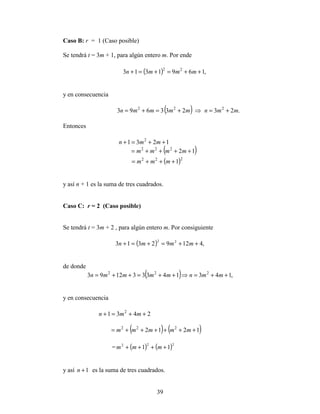 39
Caso B: r = 1 (Caso posible)
Se tendrá t = 3m + 1, para algún entero m. Por ende
( ) ,1691313 22
++=+=+ mmmn
y en consecuencia
( ) .23233693 222
mmnmmmmn +=⇒+=+=
Entonces
1231 2
++=+ mmn
( )12222
++++= mmmm
( )222
1+++= mmm
y así n + 1 es la suma de tres cuadrados.
Caso C: r = 2 (Caso posible)
Se tendrá t = 3m + 2 , para algún entero m. Por consiguiente
( ) ,41292313 22
++=+=+ mmmn
de donde
( ) ,143143331293 222
++=⇒++=++= mmnmmmmn
y en consecuencia
2431 2
++=+ mmn
( ) ( )1212 222
++++++= mmmmm
= ( ) ( )222
11 ++++ mmm
y así 1+n es la suma de tres cuadrados.
 
