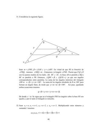 40
31. Considérese la siguiente figura:.
Sean ., ARPySARPRS ∠=∠=∠= γβα En virtud de que RS es bisectriz de
,PRQ∠ tenemos .α=∠SRQ . Llamemos x al ángulo .PSR∠ . Puesto que P,Q y R
son los puntos medios de los lados ,, ACyBCAB la línea AB es paralela a RQ y
BC es paralela a PR. Entonces, γβ =∠=∠ QCRyQRC ya que son ángulos
correspondientes entre paralelas. La suma de los ángulos interiores del triángulo
ASR es .180x °=α+γ+β+ La suma de los ángulos alrededor de R es 180° pues
forman un ángulo llano, de modo que .180°=β+α+α+γ Así pues, igualando
ambas ecuaciones tenemos
,β+α+α+γ=α+γ+β+χ
De donde x = α Se sigue que en el triángulo PRS los ángulos sobre la base RS son
iguales, y por lo tanto el triángulo es isósceles.
32. Sean .32,1, 4321 +=+=+== naynanana Multiplicando estos números y
sumando 1 tenemos
( )( )( ) 132114321 ++++=+ nnnnaaaa
A
P
B
S
R
Q
α
α
β
β
γ
γ
x
 