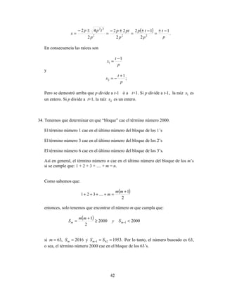 42
( ) .
1
2
12
2
22
2
42
222
22
p
t
p
tp
p
ptp
p
tpp
x
−±
=
−±
=
±−
=
±−
=
En consecuencia las raíces son
p
t
x
1
1
−
=
y
;
1
2
p
t
x
+
−=
Pero se demostró arriba que p divide a t-1 ó a t+1. Si p divide a t-1, la raíz 1x es
un entero. Si p divide a t+1, la raíz 2x es un entero.
34. Tenemos que determinar en que “bloque” cae el término número 2000.
El término número 1 cae en el último número del bloque de los 1’s
El término número 3 cae en el último número del bloque de los 2’s
El término número 6 cae en el último número del bloque de los 3’s.
Así en general, el término número n cae en el último número del bloque de los m’s
si se cumple que: 1 + 2 + 3 + .... + m = n.
Como sabemos que:
( )
2
1
....321
+
=++++
mm
m
entonces, solo tenemos que encontrar el número m que cumpla que:
( ) 2000
2
1
≥
+
=
mm
Sm 20001 <−mSy
si 2016,63 == mSm y .1953621 ==− SSm Por lo tanto, el número buscado es 63,
o sea, el término número 2000 cae en el bloque de los 63’s.
 