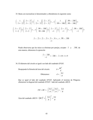 43
35. Basta con racionalizar el denominador y obtendremos la siguiente suma:
=





−
−






+
++





−
−






+
+





−
−






+ 10099
10099
10099
1
...
32
32
32
1
21
21
21
1
=







−
−
++







−
−
+







−
−
=







−
−
++







−
−
+







−
−
1
10099
...
1
32
1
21
10099
10099
...
32
32
21
21
1
10099...433221
−
−++−+−+−
Puede observarse que las raíces se eliminan por parejas, excepto 1 y ,100 de
esta manera, obtenemos la operación
91101100
1
1001
=−=−=
−
−
36. El diámetro del círculo es igual a un lado del cuadrado EFGH.
Despejando la fórmula del área del círculo:
4
2
d
A
π
=
Obtenemos:
π
A
d
4
=
Que es igual al lado del cuadrado EFGH. Aplicando el teorema de Pitágoras
obtenemos la diagonal del cuadrado EFGH = lado del cuadrado ABCD.
πππ
AAA
BCFH
844
=





+





==
Área del cuadrado ABCD = ( )
ππ
AA
BC
88
2
2
=





=
 