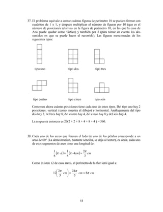 44
37. El problema equivale a contar cuántas figuras de perímetro 10 se pueden formar con
cuadritos de 1 x 1, y después multiplicar el número de figuras por 10 (que es el
número de posiciones relativas en la figura de perímetro 10, en las que la casa de
Ana puede quedar como vértice) y también por 2 (para tomar en cuenta los dos
sentidos en que se puede hacer el recorrido). Las figuras mencionadas de los
siguientes tipos:
tipo uno tipo dos tipo tres
tipo cuatro tipo cinco tipo seis
Contemos ahora cuántas posiciones tiene cada uno de estos tipos. Del tipo uno hay 2
posiciones: vertical (como muestra el dibujo) y horizontal. Análogamente del tipo
dos hay 2, del tres hay 8, del cuatro hay 4, del cinco hay 8 y del seis hay 4.
La respuesta entonces es 20(2 + 2 + 8 + 4 + 8 + 4 ) = 560.
38. Cada uno de los arcos que forman el lado de uno de los pétalos corresponde a un
arco de 60° (La demostración, bastante sencilla, se deja al lector), es decir, cada uno
de esos segmentos de arco tiene una longitud de:
( ) ( ) cmcmd
3
2
4
6
1
6
1 π
ππ =⋅=⋅
Como existen 12 de esos arcos, el perímetro de la flor será igual a:
cmcmcm π
ππ
8
3
24
3
2
12 ==





 
