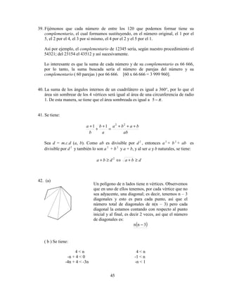 45
39. Fijémonos que cada número de entre los 120 que podemos formar tiene su
complementario, el cual formamos sustituyendo, en el número original, el 1 por el
5, el 2 por el 4, el 3 por sí mismo, el 4 por el 2 y el 5 por el 1.
Así por ejemplo, el complementario de 12345 sería, según nuestro procedimiento el
54321; del 23154 el 43512 y así sucesivamente.
Lo interesante es que la suma de cada número y de su complementario es 66 666,
por lo tanto, la suma buscada sería el número de parejas del número y su
complementario ( 60 parejas ) por 66 666. [60 x 66 666 = 3 999 960].
40. La suma de los ángulos internos de un cuadrilátero es igual a 360°, por lo que el
área sin sombrear de los 4 vértices será igual al área de una circunferencia de radio
1. De esta manera, se tiene que el área sombreada es igual a .5 π−
41. Se tiene:
ab
baba
a
b
b
a +++
=
+
+
+ 22
11
Sea d = m.c.d (a, b). Como ab es divisible por d 2
, entonces a 2
+ b 2
+ ab es
divisible por d 2
y también lo son a 2
+ b 2
y a + b, y al ser a y b naturales, se tiene:
dbadba ≥+⇔≥+ 2
42. (a)
( b ) Se tiene:
4 < n 4 < n
-n + 4 < 0 -1 < n
-4n + 4 < -3n -n < 1
Un polígono de n lados tiene n vértices. Observemos
que en uno de ellos tenemos, por cada vértice que no
sea adyacente, una diagonal; es decir, tenemos n – 3
diagonales y esto es para cada punto, así que el
número total de diagonales de n(n – 3) pero cada
diagonal la estamos contando con respecto al punto
inicial y al final, es decir 2 veces, así que el número
de diagonales es:
( )3nn −
 