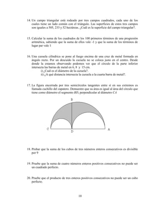 10
14. Un campo triangular está rodeado por tres campos cuadrados, cada uno de los
cuales tiene un lado común con el triángulo. Las superficies de estos tres campos
son iguales a 505, 233 y 52 hectáreas. ¿Cuál es la superficie del campo triangular?.
15. Calcular la suma de los cuadrados de los 100 primeros términos de una progresión
aritmética, sabiendo que la suma de ellos vale -1 y que la suma de los términos de
lugar par vale 1
16. Una cazuela cilíndrica se pone al fuego encima de una cruz de metal formada en
ángulo recto. Por un descuido la cazuela no se coloca justo en el centro. Desde
donde la estamos observando podemos ver que el círculo de la parte inferior
intersecta las barras de metal en 6, 8 y 15 cm.
i) ¿Cuál es el diámetro de la cazuela?.
ii) ¿A qué distancia intersecta la cazuela a la cuarta barra de metal?.
17. La figura encerrada por tres semicírculos tangentes entre sí en sus extremos es
llamada cuchillo del zapatero. Demuestre que su área es igual al área del círculo que
tiene como diámetro el segmento BD, perpendicular al diámetro CA
18. Probar que la suma de los cubos de tres números enteros consecutivos es divisible
por 9
19. Pruebe que la suma de cuatro números enteros positivos consecutivos no puede ser
un cuadrado perfecto.
20. Pruebe que el producto de tres enteros positivos consecutivos no puede ser un cubo
perfecto.
 