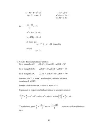 46
n 2
- 4n + 4 < n 2
- 3n -3n < -2n+1
(n - 2) 2
< n(n - 3) n2
-3n < n 2
-2n+1
n(n-3) < (n-1)2
( c )
( ) .119
2
3nn
=
−
0238n3n2
=−−
( )( ) 014n17n =+−
de modo que
n = 17 ó n = -14 imposible
así que
n = 17.
43. Con los datos del enunciado tenemos:
En el triángulo ABC °=∠=∠°=∠ 72,36 ACBABCBAC
En el triángulo CBD °=∠=∠°=∠ 72,36 BDCCDBBCD
En el triángulo ADC °=∠°=∠=∠ 108,36 ADCACDDAC
Por tanto ADCyBCD ∆∆ son isósceles y además BCD∆ es
semejante al .ABC∠
Para los lados se tiene: DC = AD = a; BD = b – a.
Expresando la proporcionalidad derivada de la semejanza anterior:
010
2
2222
=−+





⇔=−+⇔−=⇔=
−
b
a
b
a
babaabba
b
a
a
ab
Y resolviendo queda
( )
2
15
2
15 b
a
b
a −
=⇔
−
= es decir a es la sección áurea
de b.
 