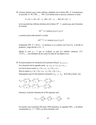 47
44. Veamos primero que p tiene infinitos múltiplos de la forma 999...9. Consideremos
la sucesión: 9, 99, 999,....., 999...9 (el último tiene n nueves). Entonces se tiene:
11099..999;.......110999;11099;1109 n32
−=−=−=−=
en la sucesión hay infinitos términos de la forma 10m
–1, puesto que, por el teorema
de Fermat:
110 1
≡−p
(mód p) si p≠ 2, p≠ 5
y entonces para cada natural k, se tiene
1)10( 1
≡− kp
(mód p) si p≠ 2, p≠ 5
Finalmente 999...9 = 9(111.....1) entonces si p es primo con 9 (p≠ 3), p divide al
producto, luego divide a 111....1.
Queda el caso p = 3 que es evidente ya que los infinitos números: 111;
111111,......son múltiplos de tres, pues la suma de sus dígitos lo es.
45. Si representamos los elementos de la primera fila por ,...,, 210 aaa
Los elementos de la segunda serán: ,....,, 322110 aaaaaa +++
Los de la tercera serán: ,....2,2 321210 aaaaaa ++++
Para la cuarta: ,...33,33 43213210 aaaaaaaa ++++++
Supongamos que los dos primeros elementos 0,pb y 1,pb de la fila p-ésima son:
;
1
1
....
1
1
0
1
1100, −





−
−
++




 −
+




 −
= pp a
p
p
a
p
a
p
b
pp a
p
p
a
p
a
p
b 





−
−
++




 −
+




 −
=
1
1
..
1
1
0
1
211,
Entonces, el primer elemento de la fila siguiente será:
pp a
p
p
a
p
a
p
b 





++





+





=+ ...
10
100,1 (*)
En nuestro caso la primera fila tiene 1994 elementos, la segunda 1993,....y la última
corresponde a p + 1 = 1994 y su único elemento será
 
