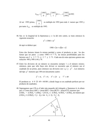 48
1993
1993
1993
....1
1
1993
0
0
1993
1994 •





++•





+•





=b
Al ser 1993 primo, 





k
1993
es múltiplo de 1993 para todo k menor que 1993 y
por tanto 1993b es múltiplo de 1993.
46. Sea m la longitud de la hipotenusa y n la del otro cateto, se tiene entonces la
siguiente ecuación:
22
1988 mn =+
de aquí se deduce que:
( )( )nmnm −+=1988
Estos dos factores tienen la misma paridad y como el producto es par, los dos
tienen que ser pares y como ,71741998 ⋅⋅= las únicas posibilidades para los
factores son 2 y 7172 ⋅⋅ . ó 72⋅ y .712⋅ Cada una de estas opciones genera una
solución: 496 y 498 ó 64 y 78.
47. Entre los divisores de un número se encuentra siempre 1 y el número mismo;
entonces, para que sólo haya otro divisor es necesario que el número sea el
cuadrado de un primo, pues entonces sus divisores son p,1 y 2
p . Los números
del tipo 2
p menores que 100 son únicamente cuatro:
,422
= ,932
= 2552
= y 4972
=
El producto es 44100492594 =⋅⋅⋅ y desde luego es un cuadrado perfecto por ser
producto de cuadrados.
48. Supongamos que CB es el lado más pequeño del triángulo y llamemos hA la altura
por A. Como área (ABC) = área(ABP) + área (BCP) + área(ACP), tenemos que
(CB)hA = (CB)Xp + (AB)Zp + (AC)Yp ≥ (CB)Xp +(CB)Yp + (CB)Zp, de manera que
(CB) ≥Ah (CB)(Xp+ Yp+ Zp). Así ≥Ah Xp+ Yp+ Zp
P
Xp
Yp
Zp
C
A B
 