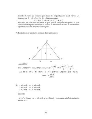 49
Cuando el punto que tomamos para trazar las perpendiculares es el vértice A ,
tenemos que 00, === AAAA ZyYhX de manera que:
XA + YA + ZA = hA+ 0 + 0 ≥ Xp + Yp + Zp
Por tanto en A la suma es mayor o igual que en cualquier otro punto P y en
consecuencia el punto en el que se alcanza el máximo de la suma es en el vértice
opuesto al lado más pequeño del triángulo.
49. Basándonos en la notación como en el dibujo tenemos:
área (ABC) =
área ( ) ( ) ( ) ( ) ( ) ( ) .
222
22
lll
lhGB
l
AH
EFCáreaGBFárealAHE
−
+++=+++
Así ( ) ( ) ( ).212
hABlhlGBlAHllhlGBlAHhAB l
+=+++=−+⋅++⋅=⋅ Por
tanto .
hAB
hAB
l
+
⋅
=
50. x ≡ 0 mod3 ⇒ x2
≡ 0 mod3
x ≡ 1 mod3 ⇒ x2
≡ 1 mod3
x ≡ 2 mod3 ⇒ x2
≡ 1 mod3
de donde
x2
+ y2
≡ 0 mod3 ⇒ x ≡ 0 mod3 y y ≡ 0 mod3 y en consecuencia 3 divide tanto a
x como a y.
A B
C
E F
H G
h
l
 