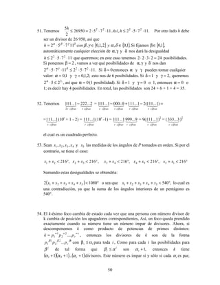 50
51. Tenemos .11752,.1175226950
2
5 2222
⋅⋅⋅≤⋅⋅⋅=≤ hAsí
h
Por otro lado h debe
ser un divisor de 26 950, así que
{ } { }.1,0,2,1,0,11752 ∈∈⋅⋅= ∂⋅
δαγβγβα
yconh Si fijamos { },1,0∈β
automáticamente cualquier elección de γα, y δ nos dará la desigualdad
11752 22
⋅⋅⋅≤h que queremos; en este caso tenemos 242322 =⋅⋅⋅ posibilidades.
Si ponemos 2=β , vamos a ver qué posibilidades de γα, y δ nos dan
.1175211752 22
⋅⋅⋅≤⋅⋅⋅ δγα
Si 0=δ entonces α y γ pueden tomar cualquier
valor: 1,0=α y ;2,1,0=γ esto nos de 6 posibilidades. Si 1=δ y ,2=γ queremos
,2
252 ≤⋅α
, así que 0=α (1 posibilidad). Si 1=δ y 0=γ o 1, entonces 0=α o
1; es decir hay 4 posibilidades. En total, las posibilidades son 24 + 6 + 1 + 4 = 35.
52. Tenemos NMLNML
cifrasrcifrasr
2...2221...111
2
− = =−+− )1...111(21...1110..0001...111 NMLNMLNMLNML
cifrasrcifrasrcifrasrcifrasr
= NML
cifrasr
1...111 (10r
+ 1 - 2) = NML
cifrasr
1...111 (10r
-1) = NML
cifrasr
1...111 NML
cifrasr
9...999 = 9( NML
cifrasr
1...111 )2
= ( NML
cifrasr
3...333 )2
el cual es un cuadrado perfecto.
53. Sean 4321 ,,, xxxx y 5x las medidas de los ángulos de P tomados en orden. Si por el
contrario, se tiene el caso:
°<+°<+°<+°<+°<+ 216,216,216,216,216 1554433221 xxxxxxxxxx
Sumando estas desigualdades se obtendría:
( ) °<++++ 10802 54321 xxxxx o sea que ,54054321 °<++++ xxxxx lo cual es
una contradicción, ya que la suma de los ángulos interiores de un pentágono es
540°.
54. El k-ésimo foco cambia de estado cada vez que una persona con número divisor de
k cambia de posición los apagadores correspondientes, Así, un foco queda prendido
exactamente cuando su número tiene un número impar de divisores. Ahora, si
descomponemos k como producto de potencias de primos distintos:
,....2
2
1
1
r
rpppk ∝∝∝
= entonces los divisores de k son de la forma
r
rppp βββ
...2
2
1
1 con ii α≤β para toda i , Como para cada i las posibilidades para
i
β de tal forma que i
i αβ ≤ son ,1+iα entonces k tiene
( )( ) ( )1...11 21 +++ rααα divisores. Este número es impar si y sólo si cada iα es par;
 