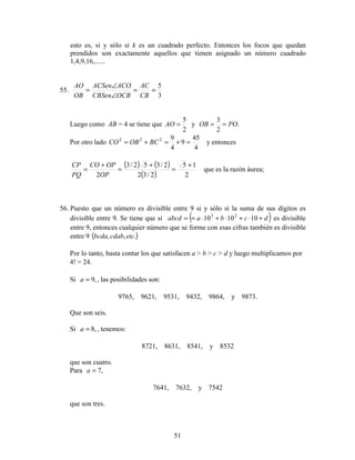 51
esto es, si y sólo si k es un cuadrado perfecto. Entonces los focos que quedan
prendidos son exactamente aquellos que tienen asignado un número cuadrado
1,4,9,16,......
55.
3
5
==
∠
∠
=
CB
AC
OCBCBSen
ACOACSen
OB
AO
Luego como AB = 4 se tiene que
2
5
=AO y .
2
3
POOB ==
Por otro lado
4
45
9
4
9222
=+=+= BCOBCO y entonces
( ) ( )
( ) 2
15
2/32
2/352/3
2
+
=
+
=
+
=
OP
OPCO
PQ
CP
que es la razón áurea;
56. Puesto que un número es divisible entre 9 si y sólo si la suma de sus dígitos es
divisible entre 9. Se tiene que si ( )dcbaabcd +⋅+⋅+⋅== 101010 23
es divisible
entre 9, entonces cualquier número que se forme con esas cifras también es divisible
entre 9 ( ).,, etccdabbcda
Por lo tanto, basta contar los que satisfacen a > b > c > d y luego multiplicamos por
4! = 24.
Si ,9=a , las posibilidades son:
9765, 9621, 9531, 9432, 9864, y 9873.
Que son seis.
Si ,8=a , tenemos:
8721, 8631, 8541, y 8532
que son cuatro.
Para ,7=a
7641, 7632, y 7542
que son tres.
 