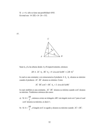 52
Si ,6=a sólo se tiene una posibilidad: 6543.
En total son ( ) .3322414!414 =⋅=⋅
57.
Sean ha y hb las alturas desde A y B respectivamente, entonces
3
)(8 hABABCdeláreahBChAChAB ab ⋅=∆⋅=⋅⋅⋅⋅⋅
lo cual es una constante y en consecuencia el producto ba hhh ⋅⋅ alcanza su máximo
cuando el producto BCAC ⋅ alcanza su mínimo. Como
ABCdeláreahBCsenCBCAC a ∆⋅=⋅=⋅ 2
lo cual, también es una constante, BCAC ⋅ alcanza su mínimo cuando senC alcanza
su máximo. Tendremos entonces dos casos:
a) Si
2
AB
h ≤ , entonces existe un triángulo ABC con ángulo recto en C para el cual
senC alcanza su máximo, es decir 1.
b) Si
2
AB
h > , el ángulo en C es agudo y alcanza su máximo cuando BCAC = .
A B
C
ha
hb
h
 