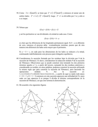 53
58. Como ( ),3mod12 −≡ se tiene que ( ) ( )3mod12
nn
−≡ y entonces al sumar uno de
ambos lados: ( ) ( ),3mod1112 +−≡+
nn
luego 12 +n
es divisible por 3 si y sólo si
n es impar.
59. Nótese que
(S-a) + (S-b) + (S-c) = S
y así los perímetros se van dividiendo a la mitad en cada caso. Como
(S-a) - (S-b) = b - a
es claro que las diferencias de las longitudes permanecen igual. Si b - a es diferente
de cero, entonces el proceso debe eventualmente terminar, puesto que de otra
manera esta diferencia de lados sería mayor que el perímetro.
Si a = b = c, en cada paso las dimensiones de los lados se reducen a la mitad,
continuando indefinidamente este proceso para triángulos equiláteros.
60. Consideremos la sucesión formada por los residuos bajo la división por 9 de la
sucesión de Fibonacci. Es decir, consideremos la reducción módulo 9 de la sucesión
de Fibonacci. Observemos que se puede construir ésta tomando los dos primeros
términos iguales a 1 y, a partir del tercero, sumando los dos residuos anteriores y
considerando su residuo; en otras palabras, podemos construir la sucesión utilizando
la misma regla que para construir la sucesión de Fibonacci, pero haciendo las
operaciones módulo 9. Así la sucesión es:
1,1,2,3,5,8,4,3,7,1,8,0,8,8,7,6,4,1,5,6,2,8,1,0,...; a partir de aquí se repite todo (pues
1 + 0 = 1 y 0 + 1 = 1) entonces en esta sucesión aparecen una infinidad de 0’s; pero
cada vez que aparezca 0 es porque 9 dividía al término correspondiente en la
sucesión de Fibonacci, así que esto termina la demostración.
61. De acuerdo a las siguientes figuras
A
B
C
DE
a1
a2
a3
a4
a5
m1
m2
m3
m4m5
n9 n2
n3
B
A C
D
a2
a3n7
E
a5
n5
a4
n6
a1 n10 n1
n8
n4
I
M
J
L
K
 