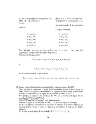 54
1) Por la desigualdad del triángulo en ABC, 2) Si I, J, K, L, M son los puntos de
CDE, DEA y EAB tenemos: intersección de las diagonales y n1,
n2...n10
son las longitudes de los segmentos
como en
La figura, entonces:
221 maa ≥+ 221 ann ≥+
332 maa ≥+ 343 ann ≥+
443 maa ≥+ 465 ann ≥+
554 maa ≥+ 587 ann ≥+
115 maa ≥+ 1109 ann ≥+
Pero además 1032154321 ... nnnnmmmmm ++++≥++++ (por que los
segmentos n’s están contenidos en las diagonales).
Sumando las desigualdades:
( ) 54321543212 mmmmmaaaaa ++++≥++++
y
5432110321 ... aaaaannnn ++++≥++++
Por lo tanto obtenemos lo que se pedía:
( ) 5432154321543212 aaaaammmmmaaaaa ++++≥++++≥++++
62. Vemos cuál es el dígito de las unidades de las potencias impares de 1997.
Obsérvese que si conocemos el dígito de las unidades d de una potencia impar de
1997, entonces el dígito de las unidades de la siguiente potencia impar, se obtiene al
multiplicar los números d y el dígito de las unidades de 19972
, o sea 9.
Por ejemplo, el dígito de las unidades de 1997 es 7, entonces el dígito de las
unidades de 19973
es el de 9x7, 3.
El de 19975
es el de 3x9, que es 7 y así sucesivamente.
Es decir, el dígito de las unidades de 1997 12 −n
es 7 si n es impar, y 3 si es par.
Además el dígito de las unidades de una suma de números es el mismo dígito de las
unidades que se obtiene al sumar los dígitos de las unidades de cada uno de dichos
números.
Por lo cual an es el dígito de las unidades de (7 + 3 + 7 + 3+....+ a)
 