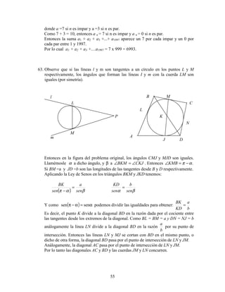 55
donde a =7 si n es impar y a =3 si n es par.
Como 7 + 3 = 10, entonces a n = 7 si n es impar y a n = 0 si n es par.
Entonces la suma a1 + a2 + a3 +...+ a1997 aparece un 7 por cada impar y un 0 por
cada par entre 1 y 1997.
Por lo cual a1 + a2 + a3 +....a1997 = 7 x 999 = 6993.
63. Observe que si las líneas l y m son tangentes a un círculo en los puntos L y M
respectivamente, los ángulos que forman las líneas I y m con la cuerda LM son
iguales (por simetría).
Entonces en la figura del problema original, los ángulos CMJ y MJD son iguales.
Llamémosle α a dicho ángulo, y β a CKJBKM ∠=∠ . Entonces .απ −=∠KMB
Si BM =a y JD =b son las longitudes de las tangentes desde B y D respectivamente.
Aplicando la Ley de Senos en los triángulos BKM y JKD tenemos:
( ) βαπ sen
a
sen
BK
=
− βα sen
b
sen
KD
=
Y como ( ) α=α−π sensen podemos dividir las igualdades para obtener:
b
a
KD
BK
=
Es decir, el punto K divide a la diagonal BD en la razón dada por el cociente entre
las tangentes desde los extremos de la diagonal. Como BL = BM = a y DN = NJ = b
análogamente la línea LN divide a la diagonal BD en la razón
b
a
por su punto de
intersección. Entonces las líneas LN y MJ se cortan con BD en el mismo punto, o
dicho de otra forma, la diagonal BD pasa por el punto de intersección de LN y JM.
Análogamente, la diagonal AC pasa por el punto de intersección de LN y JM.
Por lo tanto las diagonales AC y BD y las cuerdas JM y LN concurren.
l
m
L
M
P
A
B
C
D
L
M
N
J
K
 