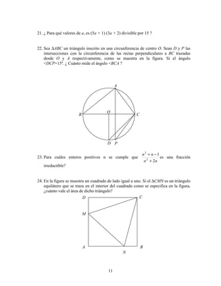 11
21. ¿ Para qué valores de a, es (5a + 1) (3a + 2) divisible por 15 ?
22. Sea ∆ABC un triángulo inscrito en una circunferencia de centro O. Sean D y P las
intersecciones con la circunferencia de las rectas perpendiculares a BC trazadas
desde O y A respectivamente, como se muestra en la figura. Si el ángulo
<DCP=15º. ¿ Cuánto mide el ángulo <BCA ?
23. Para cuáles enteros positivos n se cumple que
nn
nn
2
1
2
2
+
−+
es una fracción
irreductible?
24. En la figura se muestra un cuadrado de lado igual a uno. Si el ∆CMN es un triángulo
equilátero que se traza en el interior del cuadrado como se especifica en la figura,
¿cuánto vale el área de dicho triángulo?
P
O
D
CB
A
N
M
D C
BA
 