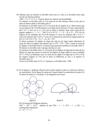 56
64. Sabemos que un número es divisible entre otro si y sólo si es divisible entre cada
uno de sus factores primos.
1980 = 22
x 32
x 5 x 11. Veamos ahora los criterios de divisibilidad:
Un número es divisible entre 4 si la suma de sus dos últimas cifras lo son, por lo
tanto el número dado es divisible entre 4.
Un número es divisible entre 9 (32
) si la suma de sus dígitos lo es. Observemos que
en los números de 19 al 80 tenemos en el lugar de las decenas 10 veces cada número
del 2 al 7, y una vez el 1 y el 8, por lo tanto el número tiene como suma de los
lugares impares a 1 + 8 + 10(2+3+4+5+6+7) = 1 + 8 + 10 x 27 = 279. En los
lugares de las unidades del 19 al 80 tenemos 6 veces los números del 1 al 8 y 7
veces los números del 1 al 8 y 7 veces el 9; entonces la suma de los lugares pares es
6(1+2+3+4+5+6+7+8) + 9 x 7 = 6 x 36 = 279.
Si ahora sumamos los dígitos en lugar par más los de lugar impar obtenemos la
suma de todos los dígitos del número que es 279 + 279 = 558, y como la suma de
los dígitos es divisible entre 9, el número que queremos también es divisible entre 9.
El número es divisible entre 5 porque termina en cero.
Un número es divisible entre 11 si la suma de sus dígitos en lugar par la suma de sus
dígitos en lugar par menos la suma de sus dígitos en lugar impar es cero o múltiplo
de 11. Como ya habíamos visto, la suma de los dígitos en lugar par es 279 y la de
los lugares impares es 279, por lo tanto su diferencia es cero y el número es
divisible entre 11.
Como es divisible entre 4,5 9 y 11 entonces es divisible entre 1980.
65. En la figura A podemos observar por la parte superior cómo se verían las esferas y
las semiesferas. En la figura B vemos por la parte lateral la semiesfera de centro O y
la esfera de centro O1 y el punto T1 de tangencia en la mesa.
Por el teorema de Pitágoras tenemos:
OO1
2
= OT1
2
+ O1T1
2
además de que OO1 = r + 1, O1T1 = r y OT1 = x,
sustituyendo obtenemos
(r + 1)2
= x2
+ r2
figura A figura B
O T1
O1
 