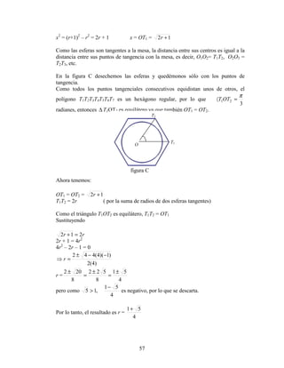 57
x2
= (r+1)2
– r2
= 2r + 1 x = OT1 = 12 +r
Como las esferas son tangentes a la mesa, la distancia entre sus centros es igual a la
distancia entre sus puntos de tangencia con la mesa, es decir, O1O2= T1T2, O2O3 =
T2T3, etc.
En la figura C desechemos las esferas y quedémonos sólo con los puntos de
tangencia.
Como todos los puntos tangenciales consecutivos equidistan unos de otros, el
polígono T1T2T3T4T5T6T7 es un hexágono regular, por lo que
3
21
π
=〈 OTT
radianes, entonces ∆ T1OT2 es equilátero ya que también OT1 = OT2.
Ahora tenemos:
OT1 = OT2 = 12 +r
T1T2 = 2r ( por la suma de radios de dos esferas tangentes)
Como el triángulo T1OT2 es equilátero, T1T2 = OT1
Sustituyendo
rr 212 =+
2r + 1 = 4r2
4r2
– 2r – 1 = 0
)4(2
)1)(4(442 −−±
=⇒ r
r =
4
51
8
522
8
202 ±
=
±
=
±
pero como
4
51
,15
−
> es negativo, por lo que se descarta.
Por lo tanto, el resultado es r =
4
51+
O
T1
T2
figura C
 