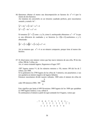 58
66. Queremos obtener al menos una descomposición en factores de 44
+n (por lo
menos de dos factores).
Así tratamos de convertirlo en un trinomio cuadrado perfecto, pero necesitamos
sumarle y restarle :n4 2
( ) 4444 4224
+=−++ nnnn
( ) 442 4222
+=−+ nnn
Si tomamos ( )22
+n como a y 2n, como b, sustituyendo obtenemos 22
ba − lo que
es una diferencia de cuadrados y se factoriza ( )( ),baba +− sustituimos a y b,
obteniendo:
( )[ ]( )[ ] 42222 422
+=++−+ nnnnn
Así ya tenemos que 44
+n es un número compuesto, porque tiene al menos dos
factores.
67. Si observamos este número vemos que hay nueve números de una cifra, 90 de dos
cifras, 900 de 3 cifras, etc.
Así, si vamos restando lugares, llegaremos al lugar 1997.
1997 lugares menos 9 ( de los números menores a 10), menos 180 (de los de 2
cifras), son 1808.
Si le quitáramos los 2700 lugares de las cifras de 3 números, nos pasaríamos; o sea
nos quedaría un número negativo de lugares faltantes.
Entonces necesitamos dividir nuestro sobrante, 1808 entre el número de cifras de
cada 100 números (300):
8
6
1808
300
Esto significa que hasta el 699 llevaremos 1800 lugares de los 1808 que quedaban
(ó 1989 lugares totales); o sea, sobran 8.
Si continuamos el número a partir de aquí contando los 8 lugares, vemos que
.. 7 0 0 7 0 1 7 0 2......
↑ ↑ ↑ ↑ ↑ ↑ ↑ ↑ ↑
1 2 3 4 5 6 7 8
 