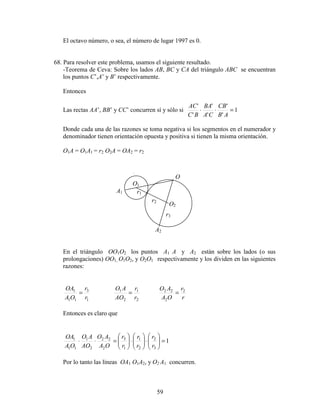 59
El octavo número, o sea, el número de lugar 1997 es 0.
68. Para resolver este problema, usamos el siguiente resultado.
-Teorema de Ceva: Sobre los lados AB, BC y CA del triángulo ABC se encuentran
los puntos C’,A’ y B’ respectivamente.
Entonces
Las rectas AA’, BB’ y CC’ concurren sí y sólo si 1
'
'
'
'
'
'
=⋅⋅
AB
CB
CA
BA
BC
AC
Donde cada una de las razones se toma negativa si los segmentos en el numerador y
denominador tienen orientación opuesta y positiva si tienen la misma orientación.
O1A = O1A1 = r2 O2A = OA2 = r2
En el triángulo OO1O2 los puntos A1 A y A2 están sobre los lados (o sus
prolongaciones) OO1, O1O2, y O2O1 respectivamente y los dividen en las siguientes
razones:
1
3
11
1
r
r
OA
OA
=
2
1
2
1
r
r
AO
AO
=
r
r
OA
AO 2
2
22
=
Entonces es claro que
1
3
2
2
1
1
3
2
22
2
1
11
1
=





⋅





⋅





=⋅⋅
r
r
r
r
r
r
OA
AO
AO
AO
OA
OA
Por lo tanto las líneas OA1 O1A2, y O2 A1 concurren.
A1
O
A2
O2
O1
r1
r2
r3
 