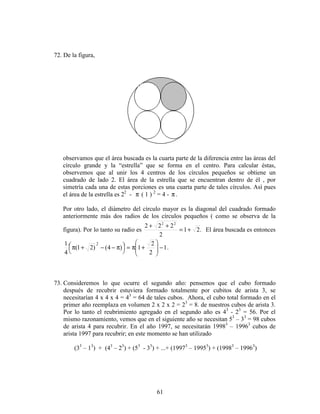 61
72. De la figura,
observamos que el área buscada es la cuarta parte de la diferencia entre las áreas del
círculo grande y la “estrella” que se forma en el centro. Para calcular éstas,
observemos que al unir los 4 centros de los círculos pequeños se obtiene un
cuadrado de lado 2. El área de la estrella que se encuentran dentro de él , por
simetría cada una de estas porciones es una cuarta parte de tales círculos. Así pues
el área de la estrella es 22
- π ( 1 ) 2
= 4 - π.
Por otro lado, el diámetro del círculo mayor es la diagonal del cuadrado formado
anteriormente más dos radios de los círculos pequeños ( como se observa de la
figura). Por lo tanto su radio es .21
2
222 22
+=
++
El área buscada es entonces
1
2
2
1)4()21(
4
1 2
−







+π=



 π−−+π .
73. Consideremos lo que ocurre el segundo año: pensemos que el cubo formado
después de recubrir estuviera formado totalmente por cubitos de arista 3, se
necesitarían 4 x 4 x 4 = 43
= 64 de tales cubos. Ahora, el cubo total formado en el
primer año reemplaza en volumen 2 x 2 x 2 = 23
= 8. de nuestros cubos de arista 3.
Por lo tanto el reubrimiento agregado en el segundo año es 43
- 23
= 56. Por el
mismo razonamiento, vemos que en el siguiente año se necesitan 53
– 33
= 98 cubos
de arista 4 para recubrir. En el año 1997, se necesitarán 19983
– 19963
cubos de
arista 1997 para recubrir; en este momento se han utilizado
(33
– 13
) + (43
– 23
) + (53
- 33
) + ...+ (19973
– 19953
) + (19983
– 19963
)
 