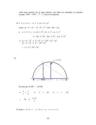 62
cubos para recubrir. En la suma anterior, casi todos los sumandos se cancelan,
excepto 19983
+ 19973
– 23
- 13
; ésta es la respuesta.
74. 1 ≥ a + b + c ⇒ 1 ≥ (a + b + c)2
como: (a + b + c)2
= a2
+ b2
+ c2
+ 2ab + 2bc + 2ca
y: a ≥ b ≥ c ⇒ ab ≥ b2
, bc ≥ c2
, ca ≥ c2
⇒ 2ab ≥ 2b2
, 2bc ≥ 2c2
, 2ca ≥ 2c2
⇒ (a + b + c)2
≥ a2
+ b2
+ c2
+ 2b2
+ 2c2
+ 2c2
(a + b + c)2
≥ a2
+ 3b2
+ 5c2
∴ 1 ≥ a2
+ 3b2
+ 5c2
75.
Se tiene que ∆ ADC ≈ ∆ CDB
abxabx
b
x
x
a
=⇒=⇒=⇒ 2
2
ba
ab
+
≤∴
76. Sean x = a + b – c , y = b + c – a , z = c + a – b
A B
C
½ (a+b)
x
a b
D
 