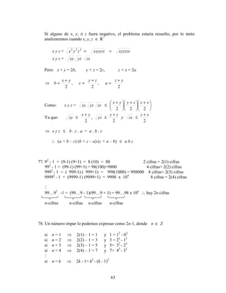 63
Si alguno de x, y, ó z fuera negativo, el problema estaría resuelto, por lo tanto
analizaremos cuando x, y, z ∈ R+
x y z = xyyzzxxxyyzzzyx ==222
x y z = yzxy zx
Pero: x + y = 2b, y + z = 2c, z + x = 2a
2
,
2
,
2
xz
a
zy
c
yx
b
+
=
+
=
+
=⇒
Como: x y z = 




 +





 +





 +
≤
222
xzzyyx
zxyzxy
Ya que:
22
,
2
xz
zxy
zy
yz
yx
xy
+
≤
+
≤
+
≤
⇒ x y z ≤ b . c . a = a . b . c
∴ (a + b – c) (b + c – a) (c + a – b) ≤ a b c
77. 92
- 1 = (9-1) (9+1) = 8 (10) = 80 2 cifras = 2(1) cifras
992
- 1 = (99-1) (99+1) = 98(100)=9800 4 cifras= 2(2) cifras
9992
- 1 = ( 999-1) ( 999+1) = 998(1000) = 998000 8 cifras= 2(3) cifras
99992
- 1 = (9999-1) (9999+1) = 9998 x 104
8 cifras = 2(4) cifras

99…92
-1 = (99…9 - 1)(99…9 + 1) = 99…98 x 10n
∴ hay 2n cifras
n-cifras n-cifras n-cifras n-cifras
78. Un número impar lo podemos expresar como 2n-1, donde Zn ∈
si n = 1 ⇒ 2(1) – 1 = 1 y 1 = 12
- 02
si n = 2 ⇒ 2(2) – 1 = 3 y 3 = 22
- 12
si n = 3 ⇒ 2(3) – 1 = 5 y 5= 32
- 22
si n = 4 ⇒ 2(4) – 1 = 7 y 7= 42
- 32

si n = k ⇒ 2k - 1= k2
- (k - 1)2
 